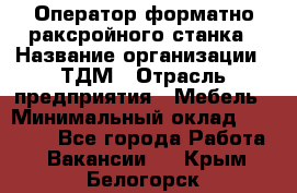 Оператор форматно-раксройного станка › Название организации ­ ТДМ › Отрасль предприятия ­ Мебель › Минимальный оклад ­ 40 000 - Все города Работа » Вакансии   . Крым,Белогорск